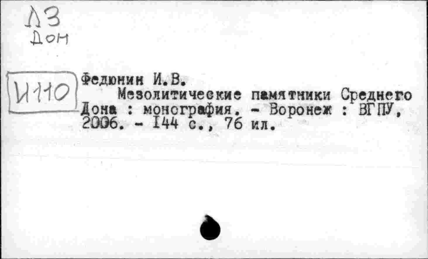 ﻿uw
Л Федюнин И.В.
Мезолитические памятники Среднего Дона : монография. - Воронеж : ВГПУ, 2006. - 144 сГ, 76 ил.